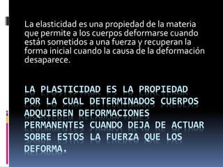 LA PLASTICIDAD ES LA PROPIEDAD
POR LA CUAL DETERMINADOS CUERPOS
ADQUIEREN DEFORMACIONES
PERMANENTES CUANDO DEJA DE ACTUAR
SOBRE ESTOS LA FUERZA QUE LOS
DEFORMA.
La elasticidad es una propiedad de la materia
que permite a los cuerpos deformarse cuando
están sometidos a una fuerza y recuperan la
forma inicial cuando la causa de la deformación
desaparece.
 