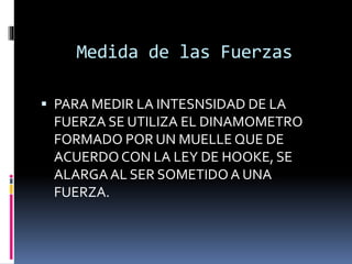 Medida de las Fuerzas
 PARA MEDIR LA INTESNSIDAD DE LA
FUERZA SE UTILIZA EL DINAMOMETRO
FORMADO POR UN MUELLE QUE DE
ACUERDOCON LA LEY DE HOOKE, SE
ALARGAAL SER SOMETIDO A UNA
FUERZA.
 