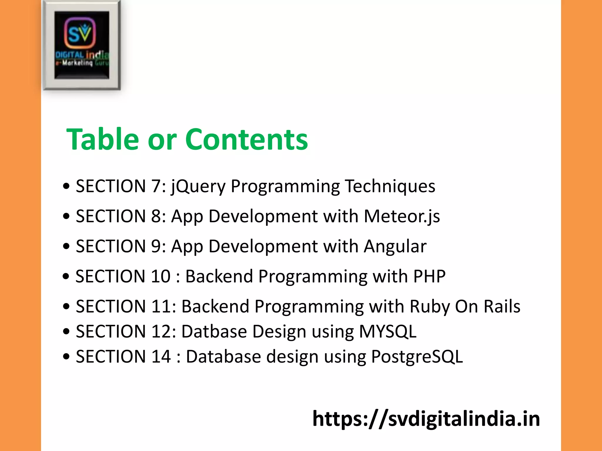 https://svdigitalindia.in
• SECTION 7: jQuery Programming Techniques
Table or Contents
• SECTION 8: App Development with Meteor.js
• SECTION 9: App Development with Angular
• SECTION 10 : Backend Programming with PHP
• SECTION 11: Backend Programming with Ruby On Rails
• SECTION 12: Datbase Design using MYSQL
• SECTION 14 : Database design using PostgreSQL
 