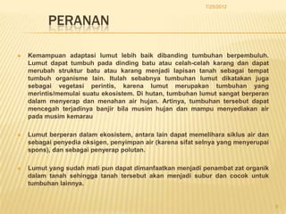 7/25/2012


          PERANAN

   Kemampuan adaptasi lumut lebih baik dibanding tumbuhan berpembuluh.
    Lumut dapat tumbuh pada dinding batu atau celah-celah karang dan dapat
    merubah struktur batu atau karang menjadi lapisan tanah sebagai tempat
    tumbuh organisme lain. Itulah sebabnya tumbuhan lumut dikatakan juga
    sebagai vegetasi perintis, karena lumut merupakan tumbuhan yang
    merintis/memulai suatu ekosistem. Di hutan, tumbuhan lumut sangat berperan
    dalam menyerap dan menahan air hujan. Artinya, tumbuhan tersebut dapat
    mencegah terjadinya banjir bila musim hujan dan mampu menyediakan air
    pada musim kemarau

   Lumut berperan dalam ekosistem, antara lain dapat memelihara siklus air dan
    sebagai penyedia oksigen, penyimpan air (karena sifat selnya yang menyerupai
    spons), dan sebagai penyerap polutan.

   Lumut yang sudah mati pun dapat dimanfaatkan menjadi penambat zat organik
    dalam tanah sehingga tanah tersebut akan menjadi subur dan cocok untuk
    tumbuhan lainnya.


                                                                                   9
 