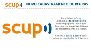 NOVO CADASTRAMENTO DE REGRAS


                   Para deixar o Scup
               ainda mais fácil e intuitivo,
               nossa equipe de tecnologia
             desenvolveu um novo sistema
              de cadastramento de regras.


              Confira o passo a passo para
            saber as novidades da interface.
 