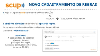 NOVO CADASTRAMENTO DE REGRAS
1. Faça o Login no Scup e clique em CONFIGURAÇÕES


                                             REGRAS         ADICIONAR NOVA REGRA

2. Selecione as buscas em que deseja aplicar as regras.
Nesse caso, escolhemos aplicar em todas as buscas ativas.
Clique em “Próximo Passo”.

            NOVIDADE:
    A possibilidade de escolher
          diversas buscas
        para aplicar a regra.
  Antes era possível escolher UMA
         busca ou TODAS.
 