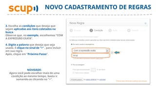NOVO CADASTRAMENTO DE REGRAS

3. Escolha as condições que deseja que
sejam aplicadas aos itens coletados na
busca.
Observe que, no exemplo, escolhemos “COM
A EXPRESSÃO EXATA”.

4. Digite a palavra que deseja que seja
usada. E clique no sinal de “+” , para incluir
em sua regra.
Após, clique em “Próximo Passo”.




                NOVIDADE:
   Agora você pode escolher mais de uma
    condição ao mesmo tempo, basta ir
        somando-as clicando no “+”.
 