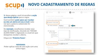 NOVO CADASTRAMENTO DE REGRAS

5. Nessa página, você irá escolher a ação
que deseja aplicar para a regra.
Você também pode optar por receber
ou não um alerta em seu e-mail, toda
vez que a palavra cadastrada for
mencionada.
No exemplo, escolhemos receber esse
tipo de notificação, clicando em “ENVIAR
ALERTA PARA” e digitando o e-mail em que
desejamos receber o Alerta.
Clique em “Próximo Passo”.



               NOVIDADE:
Poder aplicar mais de uma ação com uma
               única regra.
 