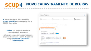 NOVO CADASTRAMENTO DE REGRAS



6. No último passo, você escolherá
o Dia e o Horário em que deseja que a
REGRA fique ativa.



    Pronto! Sua Regra foi ativada e
      funcionará corretamente!
 Não se preocupe, as regras criadas em
seu monitoramento a partir do sistema
    antigo continuam a funcionar
            normalmente!
 