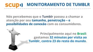 MONITORAMENTO DE TUMBLR

Nós percebemos que o Tumblr passou a chamar a
atenção por seu tamanho, penetração – e
possibilidades de conexão com os consumidores.


                    Principalmente aqui no Brasil:
                gastamos 32 minutos por visita ao
             Tumblr, contra 23 do resto do mundo.
 