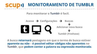 MONITORAMENTO DE TUMBLR
             Para monitorar o Tumblr é facil.

             Acesse    Configurações        Buscas

                                   Adicionar nova busca

                                       Tumblr (Firehose)

A busca retornará postagens em que o termo de busca estiver
aparente ou não – é possível editar códigos não aparentes no
Tumblr, que podem conter a palavra ou expressão monitorada.
 