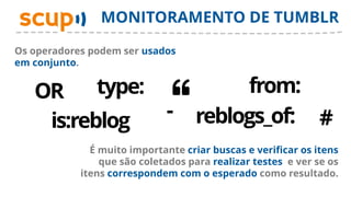 MONITORAMENTO DE TUMBLR

Os operadores podem ser usados
em conjunto.


   OR     type:                          from:
    is:reblog                 -     reblogs_of: #
              É muito importante criar buscas e verificar os itens
                que são coletados para realizar testes e ver se os
            itens correspondem com o esperado como resultado.
 