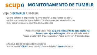 MONITORAMENTO DE TUMBLR
VEJA O EXEMPLO A SEGUIR:
  Quero coletar a expressão “Carro usado”, a tag “carro usado”,
  excluir a expressão “com defeito” e não quero ver resultados do
  meu próprio usuário (tumblr.com/abcdeco).


                   Parece complicado, mas dá para realizar toda essa lógica na
                             busca, sem ajuda de regras. A busca ficaria assim:
                 “carro usado” OR #”carro usado” -”com defeito” -from:abcdeco


  Em azul, todos os operadores usados
  “carro usado” OR #”carro usado” -”com defeito” -from:abcdeco
 