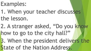 Examples:
1. When your teacher discusses
the lesson.
2. A stranger asked, “Do you know
how to go to the city hall?”
3. When the president delivers the
State of the Nation Address.
 