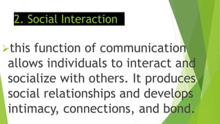 2. Social Interaction
this function of communication
allows individuals to interact and
socialize with others. It produces
social relationships and develops
intimacy, connections, and bond.
 