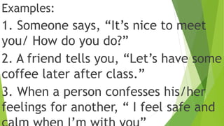 Examples:
1. Someone says, “It’s nice to meet
you/ How do you do?”
2. A friend tells you, “Let’s have some
coffee later after class.”
3. When a person confesses his/her
feelings for another, “ I feel safe and
 