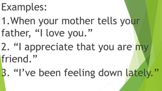 Examples:
1.When your mother tells your
father, “I love you.”
2. “I appreciate that you are my
friend.”
3. “I’ve been feeling down lately.”
 