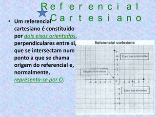 Re f e r e n c i a l
•   Um referencialC a r t e s i a n o
    cartesiano é constituido
    por dois eixos orientados,
    perpendiculares entre si,
    que se intersectam num
    ponto a que se chama
    origem do referencial e,
    normalmente,
    representa-se por O.
 