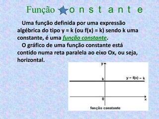Função c o n s t a n t e
  Uma função definida por uma expressão
algébrica do tipo y = k (ou f(x) = k) sendo k uma
constante, é uma função constante.
  O gráfico de uma função constante está
contido numa reta paralela ao eixo Ox, ou seja,
horizontal.
 