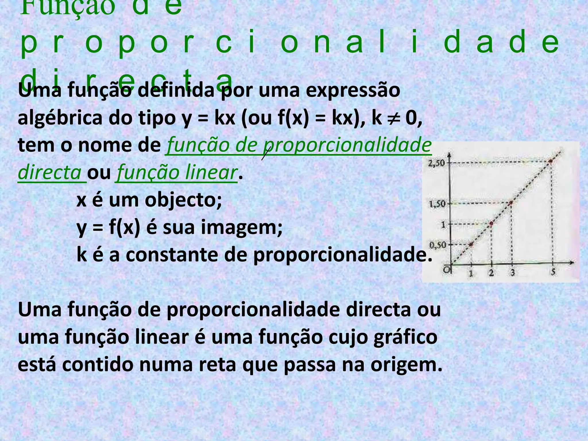 Função d e
p r o p o r c i o n a l i d a d e
Uma função definidaa uma expressão
d i r e c t por
algébrica do tipo y = kx (ou f(x) = kx), k  0,
tem o nome de função de proporcionalidade
directa ou função linear.
       x é um objecto;
       y = f(x) é sua imagem;
       k é a constante de proporcionalidade.

Uma função de proporcionalidade directa ou
uma função linear é uma função cujo gráfico
está contido numa reta que passa na origem.
 