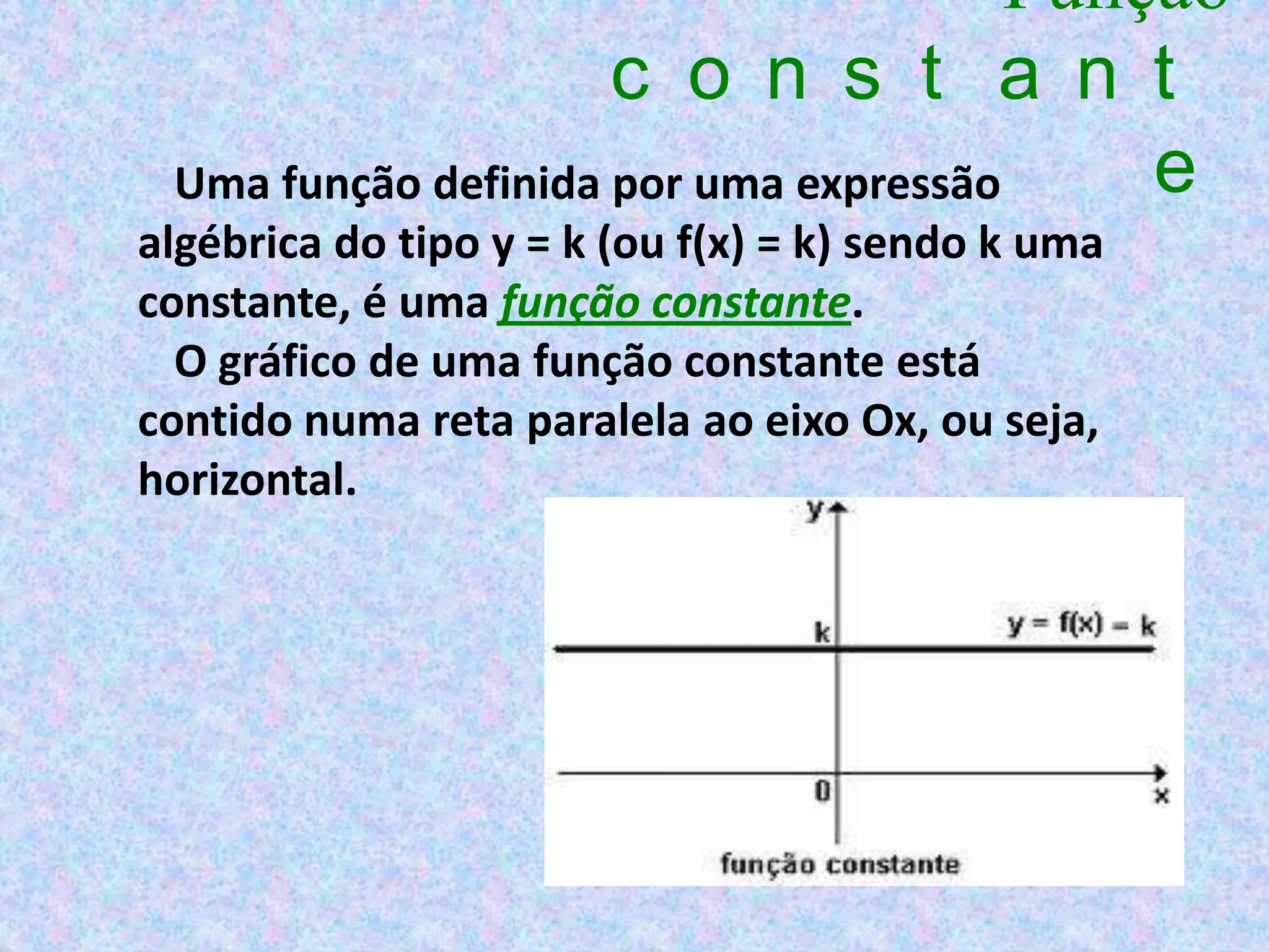 Função
                     c o n s t a n t
 Uma função definida por uma expressão     e
algébrica do tipo y = k (ou f(x) = k) sendo k uma
constante, é uma função constante.
  O gráfico de uma função constante está
contido numa reta paralela ao eixo Ox, ou seja,
horizontal.
 