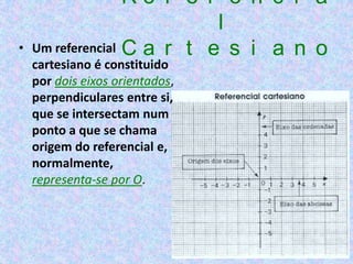 Re f e r e n c i a
                            l
•   Um referencial C a r t e s i a n o
    cartesiano é constituido
    por dois eixos orientados,
    perpendiculares entre si,
    que se intersectam num
    ponto a que se chama
    origem do referencial e,
    normalmente,
    representa-se por O.
 