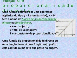 Função d e
p r o p o r c i o n a l i d a d e
Uma função definidaa uma expressão
d i r e c t por
algébrica do tipo y = kx (ou f(x) = kx), k  0,
tem o nome de função de proporcionalidade
directa ou função linear.
       x é um objecto;
       y = f(x) é sua imagem;
       k é a constante de proporcionalidade.

Uma função de proporcionalidade directa ou
uma função linear é uma função cujo gráfico
está contido numa reta que passa na origem.
 