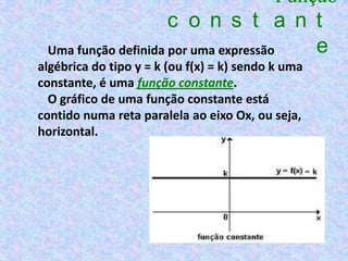 Função
                     c o n s t a n t
 Uma função definida por uma expressão     e
algébrica do tipo y = k (ou f(x) = k) sendo k uma
constante, é uma função constante.
  O gráfico de uma função constante está
contido numa reta paralela ao eixo Ox, ou seja,
horizontal.
 