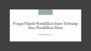 Fungsi Filsafat Pendidikan Islam Terhadap
Ilmu Pendidikan Islam
Misbahddin Amin
 
