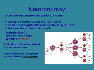 Neutrons may:
1 - Cause another fission by colliding with a U235
nucleus
2 - Be absorbed in other material
3 - Lost in the system
If sufficient neutrons are present,
we may achieve a chain reaction
Each split (fission) is
accompanied by a large
quantity of E-N-E-R-G-Y
• Creates two smaller nuclides and free neutrons
• The free neutrons potentially collide with nearby U235
nuclei
• May cause the nuclide to split as well
 