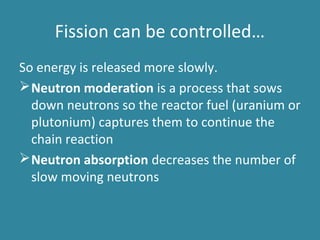 Fission can be controlled…
So energy is released more slowly.
Neutron moderation is a process that sows
down neutrons so the reactor fuel (uranium or
plutonium) captures them to continue the
chain reaction
Neutron absorption decreases the number of
slow moving neutrons
 
