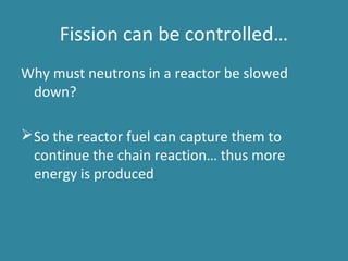 Fission can be controlled…
Why must neutrons in a reactor be slowed
down?
So the reactor fuel can capture them to
continue the chain reaction… thus more
energy is produced
 