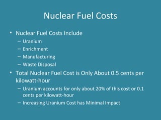 Nuclear Fuel Costs
• Nuclear Fuel Costs Include
– Uranium
– Enrichment
– Manufacturing
– Waste Disposal
• Total Nuclear Fuel Cost is Only About 0.5 cents per
kilowatt-hour
– Uranium accounts for only about 20% of this cost or 0.1
cents per kilowatt-hour
– Increasing Uranium Cost has Minimal Impact
 