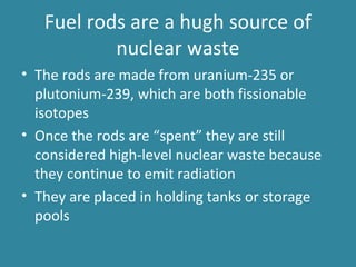 Fuel rods are a hugh source of
nuclear waste
• The rods are made from uranium-235 or
plutonium-239, which are both fissionable
isotopes
• Once the rods are “spent” they are still
considered high-level nuclear waste because
they continue to emit radiation
• They are placed in holding tanks or storage
pools
 