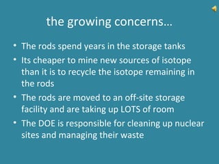 the growing concerns…
• The rods spend years in the storage tanks
• Its cheaper to mine new sources of isotope
than it is to recycle the isotope remaining in
the rods
• The rods are moved to an off-site storage
facility and are taking up LOTS of room
• The DOE is responsible for cleaning up nuclear
sites and managing their waste
 