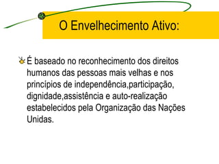 O Envelhecimento Ativo:  É baseado no reconhecimento dos direitos humanos das pessoas mais velhas e nos princípios de independência,participação, dignidade,assistência e auto-realização estabelecidos pela Organização das Nações Unidas. 