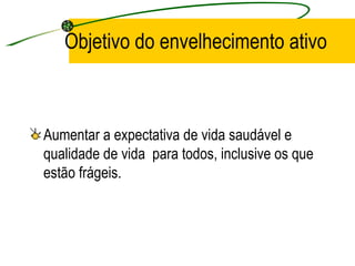 Objetivo do envelhecimento ativo Aumentar a expectativa de vida saudável e qualidade de vida  para todos, inclusive os que estão frágeis. 