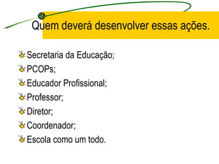 Quem deverá desenvolver essas ações. Secretaria da Educação; PCOPs; Educador Profissional; Professor; Diretor; Coordenador; Escola como um todo. 