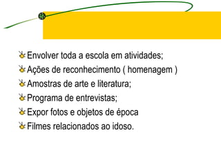 Envolver toda a escola em atividades; Ações de reconhecimento ( homenagem ) Amostras de arte e literatura; Programa de entrevistas; Expor fotos e objetos de época Filmes relacionados ao idoso. 