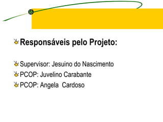 Responsáveis pelo Projeto: Supervisor: Jesuino do Nascimento PCOP: Juvelino Carabante PCOP: Angela  Cardoso 