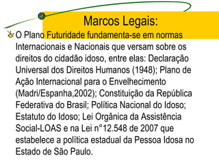 Marcos Legais: O Plano Futuridade fundamenta-se em normas Internacionais e Nacionais que versam sobre os direitos do cidadão idoso, entre elas: Declaração Universal dos Direitos Humanos (1948); Plano de Ação Internacional para o Envelhecimento (Madri/Espanha,2002); Constituição da República Federativa do Brasil; Política Nacional do Idoso; Estatuto do Idoso; Lei Orgânica da Assistência Social-LOAS e na Lei n°12.548 de 2007 que estabelece a política estadual da Pessoa Idosa no Estado de São Paulo. 