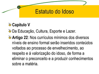 Estatuto do Idoso Capítulo V Da Educação, Cultura, Esporte e Lazer. Artigo 22 : Nos currículos mínimos dos diversos níveis de ensino formal serão inseridos conteúdos voltados ao processo de envelhecimento, ao respeito e á valorização do idoso, de forma a eliminar o preconceito e a produzir conhecimentos sobre a matéria. 