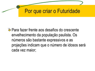 Por que criar o Futuridade Para fazer frente aos desafios do crescente envelhecimento da população paulista. Os números são bastante expressivos e as projeções indicam que o número de idosos será cada vez maior; 