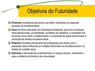 Objetivos do Futuridade Promover  campanhas educativas que dêem visibilidade ao acelerado processo de envelhecimento; Atuar  de forma articulada com Secretarias Estaduais, governos municipais, idoso,família,mídia, universidades, conselhos de cidadania, e sociedade civil tomando como metas o fortalecimento e a expansão de ações direcionadas à promoção de direitos da pessoa idosa. Propiciar  formação permanente de profissionais que atuam junto a população idosa enfocando as múltiplas dimensões do envelhecimento e os direitos do cidadão idoso; Estimula r a discussão do envelhecimento no espaço escolar, ampliando-o para o ambiente da família e da comunidade; 