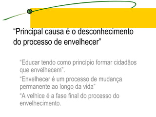 “ Principal causa é o desconhecimento do processo de envelhecer” “ Educar tendo como princípio formar cidadãos que envelhecem”. “ Envelhecer é um processo de mudança permanente ao longo da vida” “ A velhice é a fase final do processo do envelhecimento. 