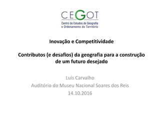 Inovação e Competitividade
Contributos (e desafios) da geografia para a construção
de um futuro desejado
Luís Carvalho
Auditório do Museu Nacional Soares dos Reis
14.10.2016
 