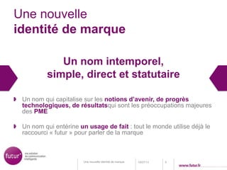 Une nouvelle
identité de marque
Un nom intemporel,
simple, direct et statutaire
Un nom qui capitalise sur les notions d’avenir, de progrès
technologiques, de résultatsqui sont les préoccupations majeures
des PME
Un nom qui entérine un usage de fait : tout le monde utilise déjà le
raccourci « futur » pour parler de la marque
18/07/13 5Une nouvelle identité de marque
 