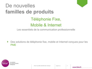 De nouvelles
familles de produits
Téléphonie Fixe,
Mobile & Internet
Les essentiels de la communication professionnelle
18/07/13 7Une nouvelle identité de marque
Des solutions de téléphonie fixe, mobile et Internet conçues pour les
PME
 