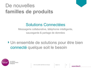 De nouvelles
familles de produits
Solutions Connectées
Messagerie collaborative, téléphonie intelligente,
sauvegarde & partage de données
18/07/13 9Une nouvelle identité de marque
Un ensemble de solutions pour être bien
connecté quelque soit le besoin
 