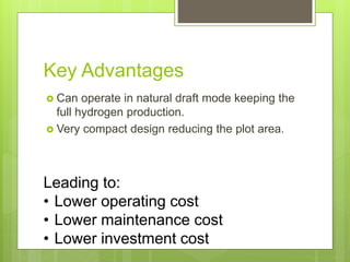 Key Advantages
 Can operate in natural draft mode keeping the
full hydrogen production.
 Very compact design reducing the plot area.
Leading to:
• Lower operating cost
• Lower maintenance cost
• Lower investment cost
 