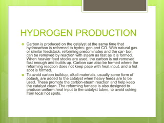 HYDROGEN PRODUCTION
 Carbon is produced on the catalyst at the same time that
hydrocarbon is reformed to hydro- gen and CO. With natural gas
or similar feedstock, reforming predominates and the car- bon
can be removed by reaction with steam as fast as it is formed.
When heavier feed stocks are used, the carbon is not removed
fast enough and builds up. Carbon can also be formed where the
reforming reaction does not keep pace with heat input, and a hot
spot is formed.
 To avoid carbon buildup, alkali materials, usually some form of
potash, are added to the catalyst when heavy feeds are to be
used. These promote the carbon-steam reaction and help keep
the catalyst clean. The reforming furnace is also designed to
produce uniform heat input to the catalyst tubes, to avoid coking
from local hot spots.
 