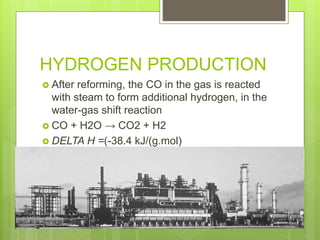 HYDROGEN PRODUCTION
 After reforming, the CO in the gas is reacted
with steam to form additional hydrogen, in the
water-gas shift reaction
 CO + H2O → CO2 + H2
 DELTA H =(-38.4 kJ/(g.mol)
 
