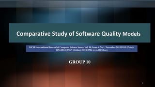 GROUP 10
1
Comparative Study of Software Quality Models
IJCSI International Journal of Computer Science Issues, Vol. 10, Issue 6, No 1, November 2013 ISSN (Print):
1694-0814 | ISSN (Online): 1694-0784 www.IJCSI.org
 