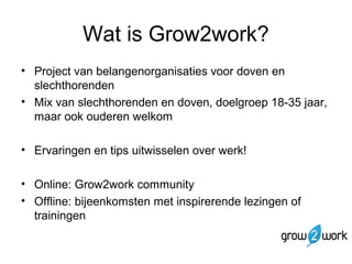 Wat is Grow2work? 
• Project van belangenorganisaties voor doven en 
slechthorenden 
• Mix van slechthorenden en doven, doelgroep 18-35 jaar, 
maar ook ouderen welkom 
• Ervaringen en tips uitwisselen over werk! 
• Online: Grow2work community 
• Offline: bijeenkomsten met inspirerende lezingen of 
trainingen 
 